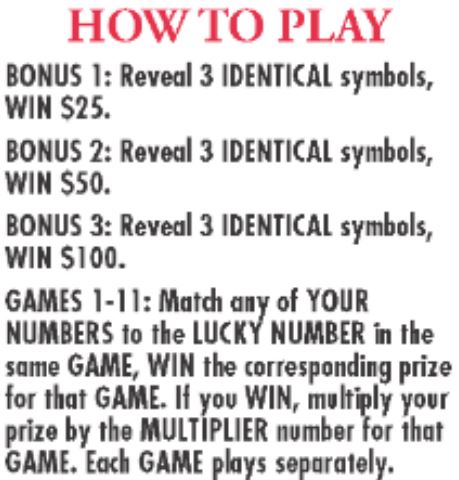 Bonus 1: reveal 3 identical symbols, win $25 Bonus 2: reveal 3 identical symbols, win $50, Bonus 3: reveal 3 identical symbols, win $100. Games 1-11: match any of your  number to the lucky number in the same game win the corresponding prize  for that game. if you win, multiply your prize by the multiplier number for that game. each game plays separately. 