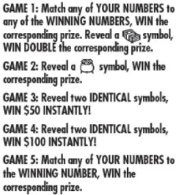 Game 1: match any of your number to any of the winning numbers win the correspond prize. reveal a stack of money symbol win double the corresponding prize. Gam2 2: reveal a pot of money symbol win the corresponding prize . game 3: reveal 2 identical symbls win $50 instantly! Game 4: reveal two identical symbols win $199 instant! game 5: match any of your number to the winning number, win the corresponding prize 