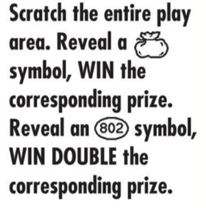 Scratch the entire play area. Reveal a bag symbol, WIN the corresponding prize. Reveal a 802 symbol, WIN DOUBLE the corresponding prize. 