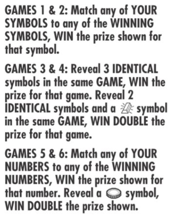 games 1 and 2: match any of your symbols to any of the winning symbols win the prize shown for that symbol. Games 3 and 4: reveal 3 identical symbols in the same game win the prize for that game. reveal 2 identical symbols and a bar of gold symbol in the same game, win double the prize shown for that game.  games 5 and 6 match any of your number to any of the winning numbers win the prize shown for that number. reveal a coin symbol win double the prize shown. 