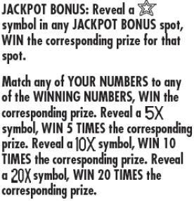 JAckpot Bonus: reveal a star symbol in any jackpot bonus spot, win the corresponding prize for that spot. match any of your numbers to any of the winning numbers , win the corresponding prize.  reveal a 5x symbol win 5 times the corresponding prize. reveal a 10x symbol win 10 times the corresponding prize. reveal a 20x symbol win 20 times the corresponding  prize 