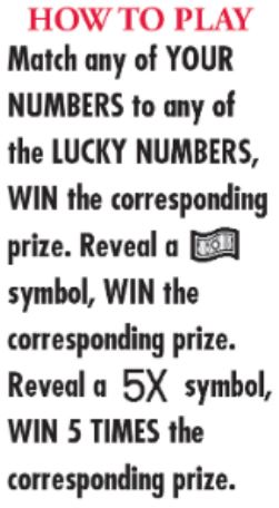 Match any of your number to any of the lucky numbers, win the corresponding prize. reveal a dollar symbol, win the corresponding. reveal a 5X symbol, win 5 times the corresponding prize. prize 