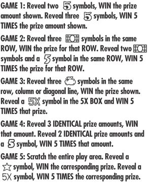 Game 1: reveal two 5 symbols, win the prize shown. reveal three 5 symbols, win 5 times the prize shown. Game 2: reveal three dollar bill symbols in the same row, win the prize for that row. reveal two dollar bill symbols and a 5 symbol in the same row, win 5 times the prize for that row. Game 3: reveal three sac symbols on the same row, Colum or diagonal line, WIN the prize shown. reveal a 5x symbol in the 5x box and win 5 times that prize. Game 4: reveal 3 identical prize amounts ,win that amout. reveal 2 identical prize amounts and a 5 symbol, win 5 times that amount. Game 5: scartch the entire play area. reveal a star symbol win the corresponding prize. reveal a 5x symbol win 5 times the correspodning prize 